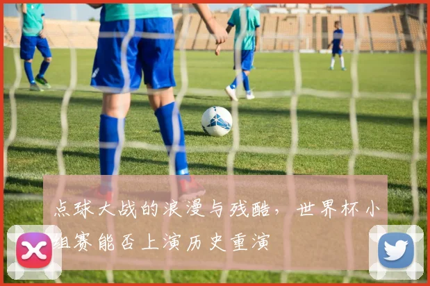 点球大战的浪漫与残酷,世界杯小组赛能否上演历史重演