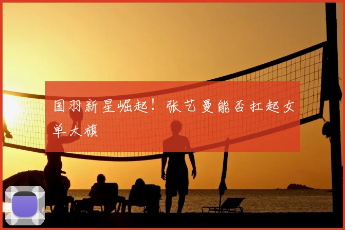 国羽新星崛起！张艺曼能否扛起女单大旗