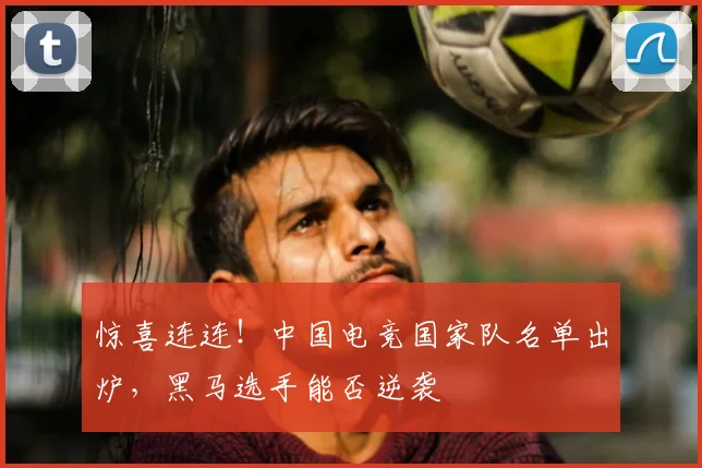 惊喜连连！中国电竞国家队名单出炉，黑马选手能否逆袭