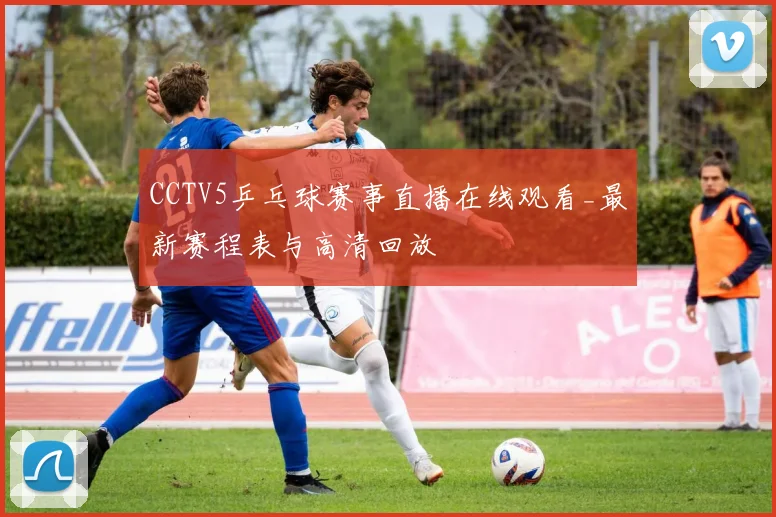 CCTV5乒乓球赛事直播在线观看_最新赛程表与高清回放